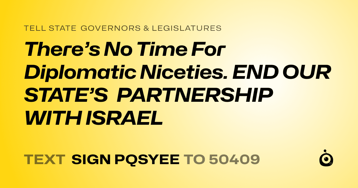 A shareable card that reads "tell State Governors & Legislatures: There’s No Time For Diplomatic Niceties. END OUR STATE’S PARTNERSHIP WITH ISRAEL" followed by "text sign PQSYEE to 50409"