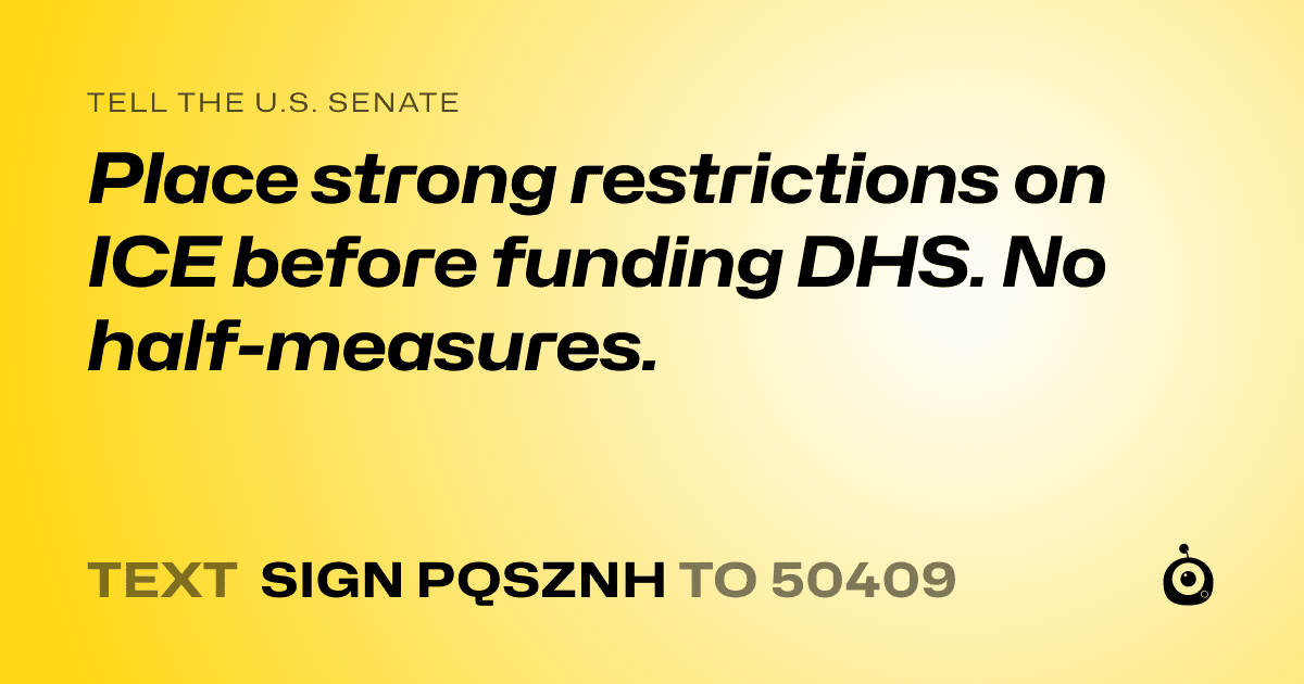 A shareable card that reads "tell the U.S. Senate: Place strong restrictions on ICE before funding DHS. No half-measures." followed by "text sign PQSZNH to 50409"