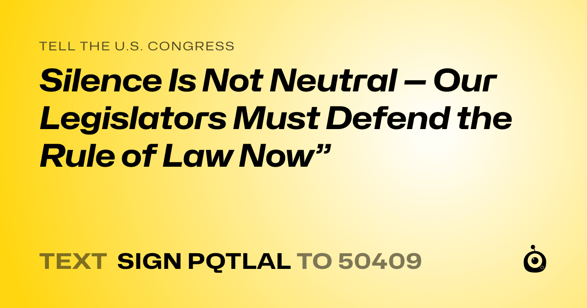 A shareable card that reads "tell the U.S. Congress: Silence Is Not Neutral — Our Legislators Must Defend the Rule of Law Now”" followed by "text sign PQTLAL to 50409"