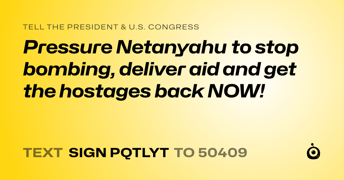 A shareable card that reads "tell the President & U.S. Congress: Pressure Netanyahu to stop bombing, deliver aid and get the hostages back NOW!" followed by "text sign PQTLYT to 50409"