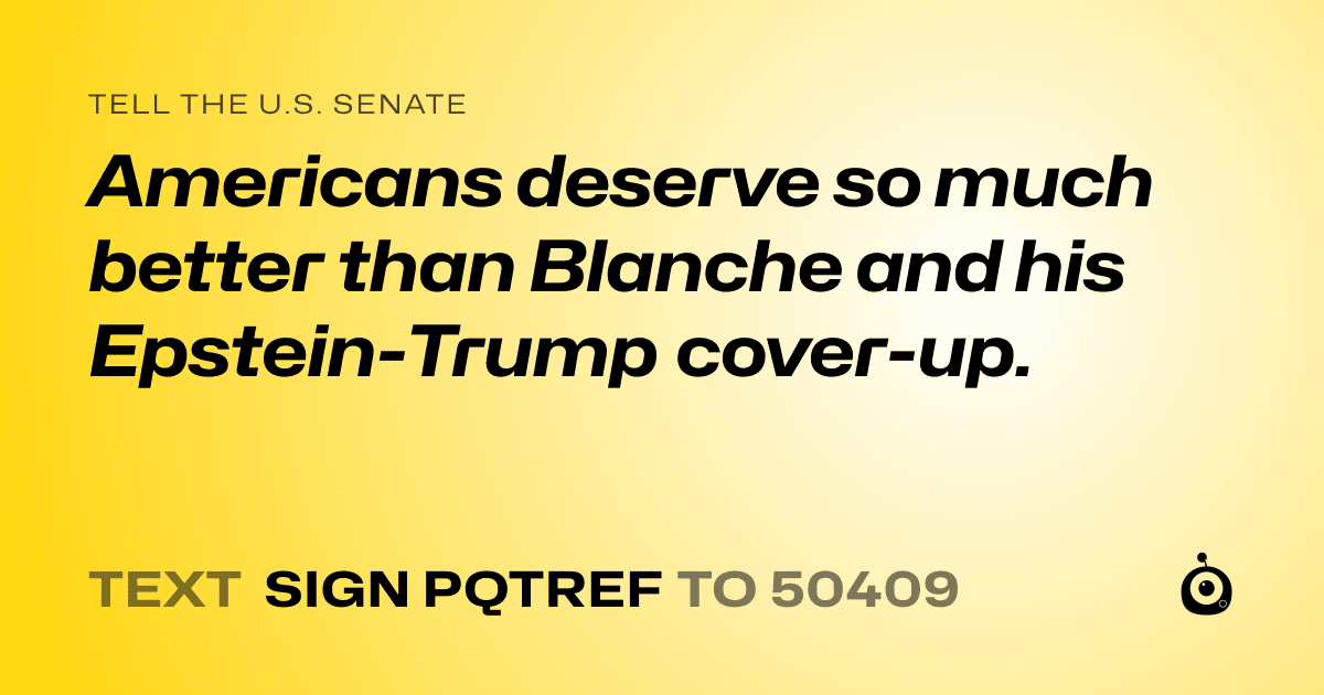 A shareable card that reads "tell the U.S. Senate: Americans deserve so much better than Blanche and his Epstein-Trump cover-up." followed by "text sign PQTREF to 50409"