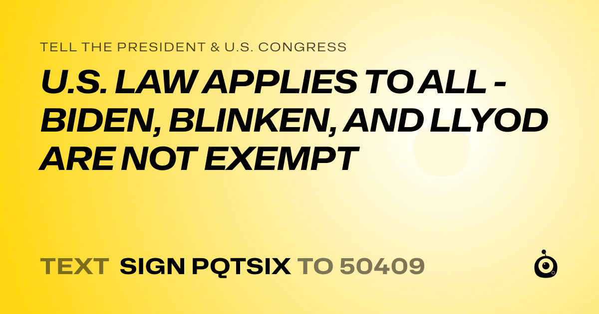 A shareable card that reads "tell the President & U.S. Congress: U.S. LAW APPLIES TO ALL - BIDEN, BLINKEN, AND LLYOD ARE NOT EXEMPT" followed by "text sign PQTSIX to 50409"