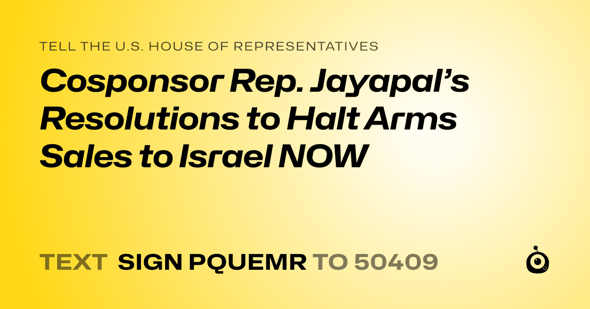 A shareable card that reads "tell the U.S. House of Representatives: Cosponsor Rep. Jayapal’s Resolutions to Halt Arms Sales to Israel NOW" followed by "text sign PQUEMR to 50409"