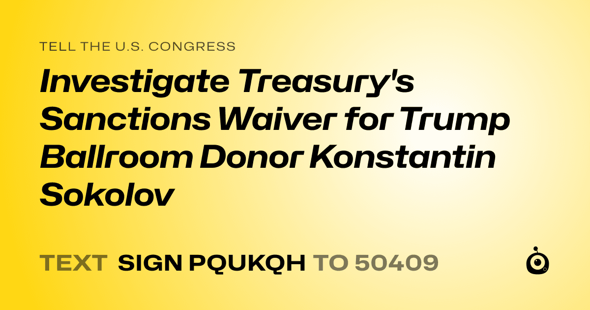 A shareable card that reads "tell the U.S. Congress: Investigate Treasury's Sanctions Waiver for Trump Ballroom Donor Konstantin Sokolov" followed by "text sign PQUKQH to 50409"