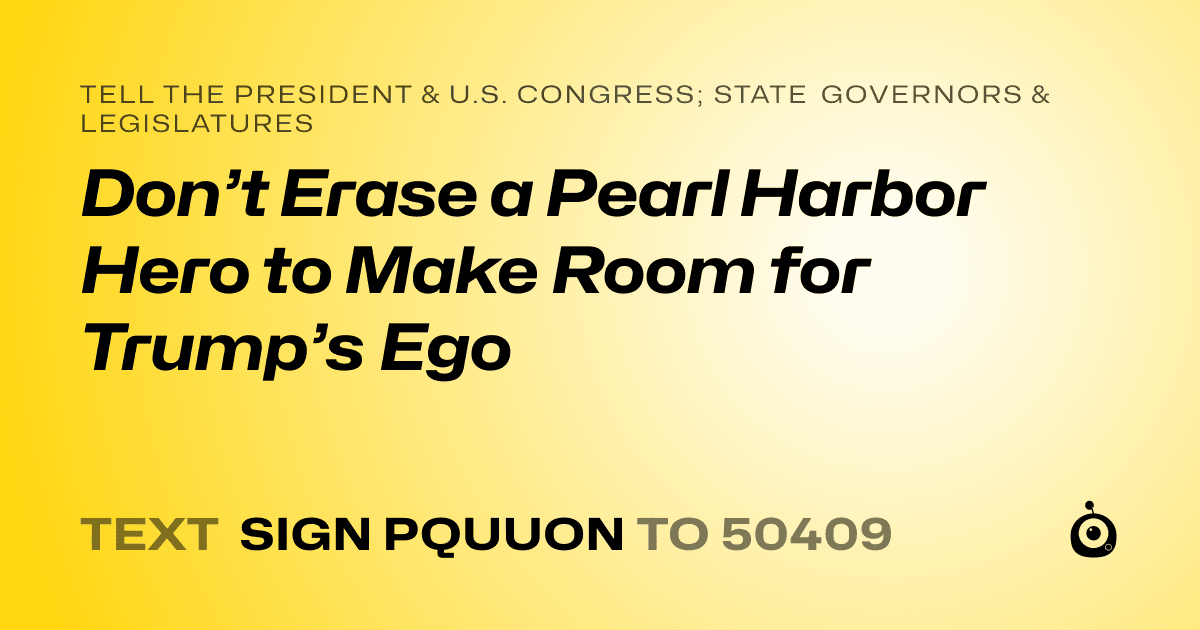 A shareable card that reads "tell the President & U.S. Congress; State Governors & Legislatures: Don’t Erase a Pearl Harbor Hero to Make Room for Trump’s Ego" followed by "text sign PQUUON to 50409"