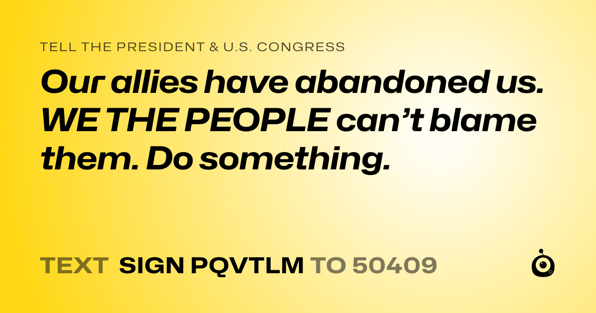 A shareable card that reads "tell the President & U.S. Congress: Our allies have abandoned us. WE THE PEOPLE can’t blame them. Do something." followed by "text sign PQVTLM to 50409"
