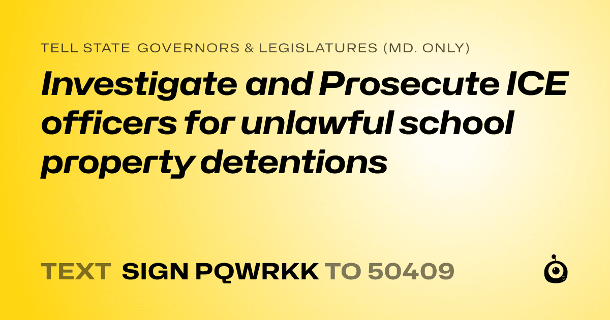 A shareable card that reads "tell State Governors & Legislatures (Md. only): Investigate and Prosecute ICE officers for unlawful school property detentions" followed by "text sign PQWRKK to 50409"