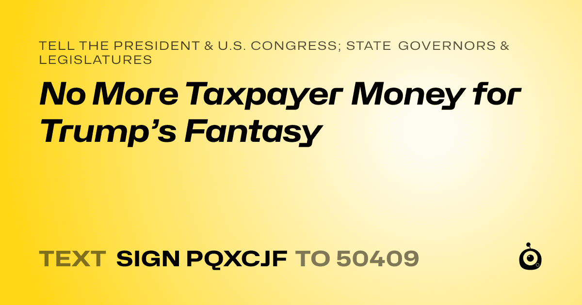 A shareable card that reads "tell the President & U.S. Congress; State Governors & Legislatures: No More Taxpayer Money for Trump’s Fantasy" followed by "text sign PQXCJF to 50409"