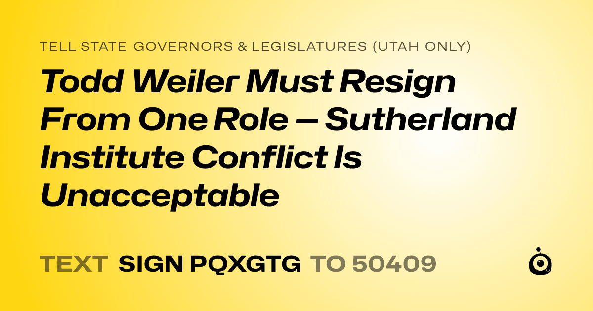 A shareable card that reads "tell State Governors & Legislatures (Utah only): Todd Weiler Must Resign From One Role — Sutherland Institute Conflict Is Unacceptable" followed by "text sign PQXGTG to 50409"