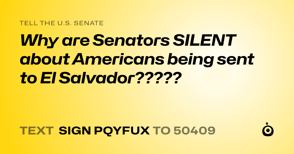 A shareable card that reads "tell the U.S. Senate: Why are Senators SILENT about Americans being sent to El Salvador?????" followed by "text sign PQYFUX to 50409"