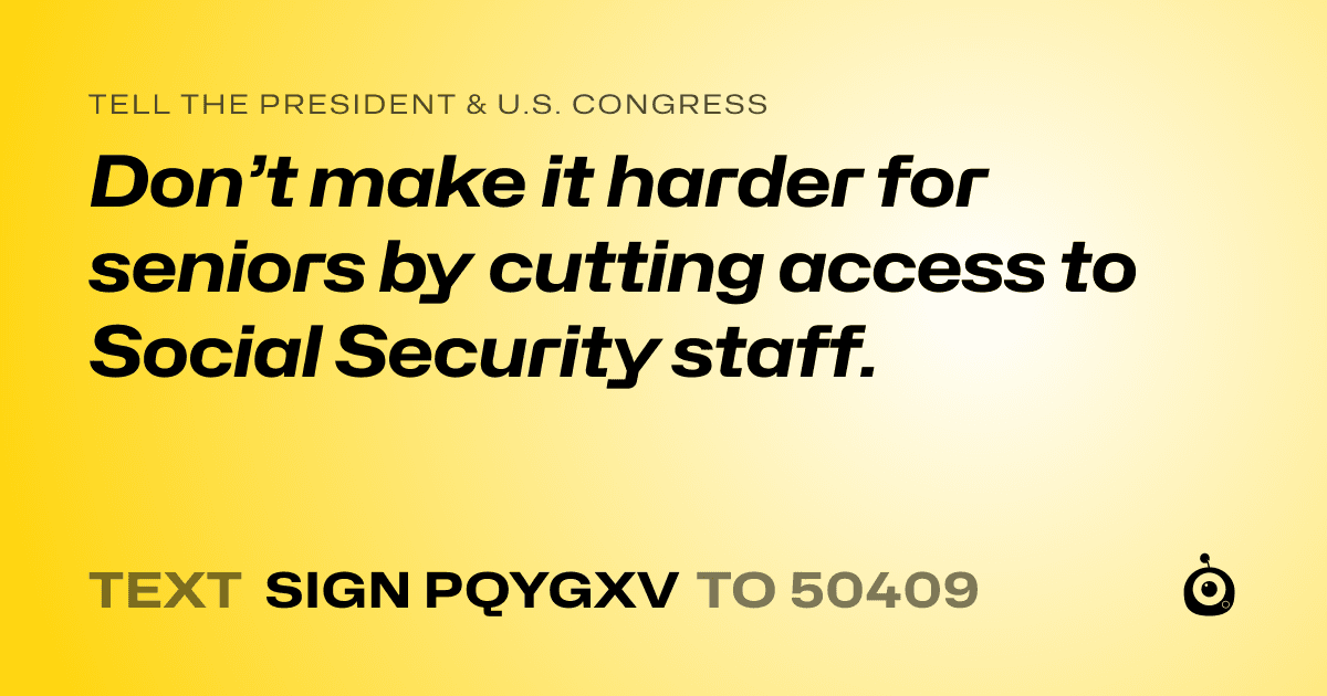 A shareable card that reads "tell the President & U.S. Congress: Don’t make it harder for seniors by cutting access to Social
Security staff." followed by "text sign PQYGXV to 50409"