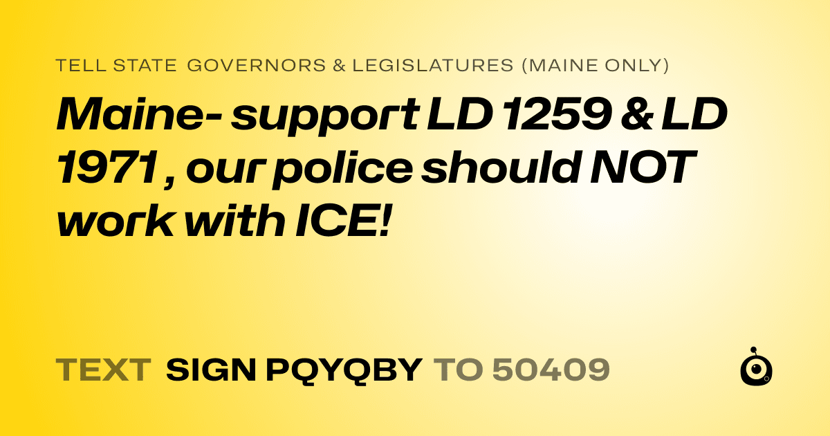 A shareable card that reads "tell State Governors & Legislatures (Maine only): Maine- support LD 1259 & LD 1971 , our police should NOT work with ICE!" followed by "text sign PQYQBY to 50409"