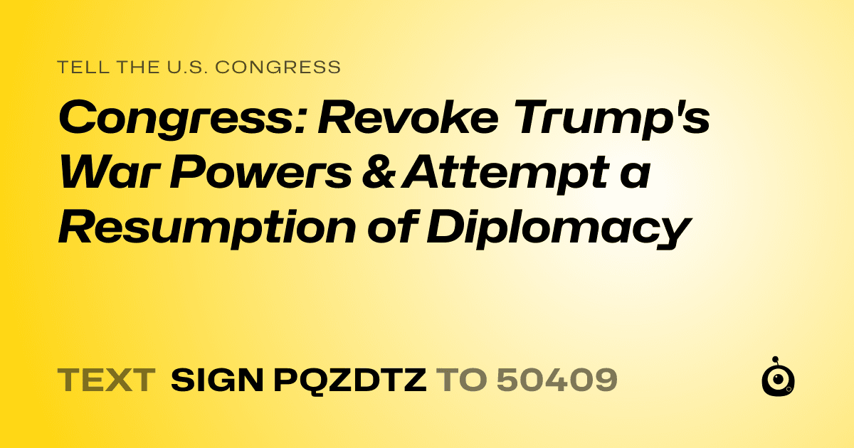 A shareable card that reads "tell the U.S. Congress: Congress: Revoke Trump's War Powers & Attempt a Resumption of Diplomacy" followed by "text sign PQZDTZ to 50409"
