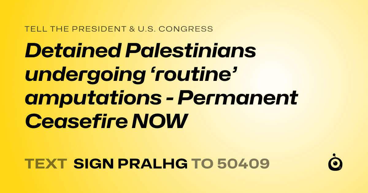 A shareable card that reads "tell the President & U.S. Congress: Detained Palestinians undergoing ‘routine’ amputations - Permanent Ceasefire NOW" followed by "text sign PRALHG to 50409"