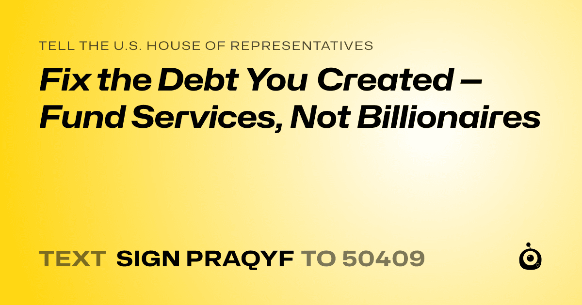 A shareable card that reads "tell the U.S. House of Representatives: Fix the Debt You Created — Fund Services, Not Billionaires" followed by "text sign PRAQYF to 50409"