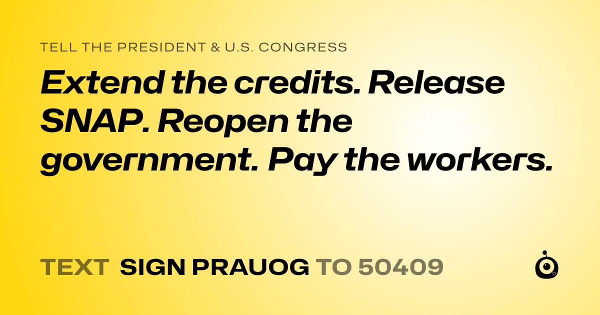 A shareable card that reads "tell the President & U.S. Congress: Extend the credits. Release SNAP. Reopen the government. Pay the workers." followed by "text sign PRAUOG to 50409"