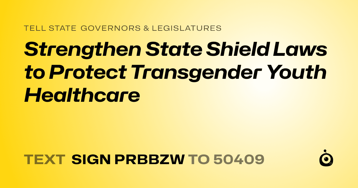 A shareable card that reads "tell State Governors & Legislatures: Strengthen State Shield Laws to Protect Transgender Youth Healthcare" followed by "text sign PRBBZW to 50409"