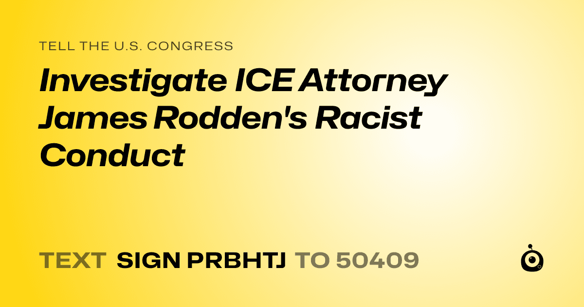 A shareable card that reads "tell the U.S. Congress: Investigate ICE Attorney James Rodden's Racist Conduct" followed by "text sign PRBHTJ to 50409"