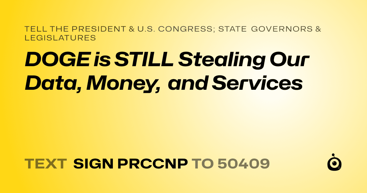 A shareable card that reads "tell the President & U.S. Congress; State Governors & Legislatures: DOGE is STILL Stealing Our Data, Money, and Services" followed by "text sign PRCCNP to 50409"