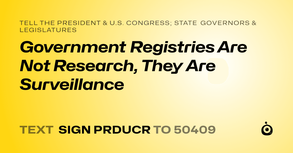 A shareable card that reads "tell the President & U.S. Congress; State Governors & Legislatures: Government Registries Are Not Research, They Are Surveillance" followed by "text sign PRDUCR to 50409"