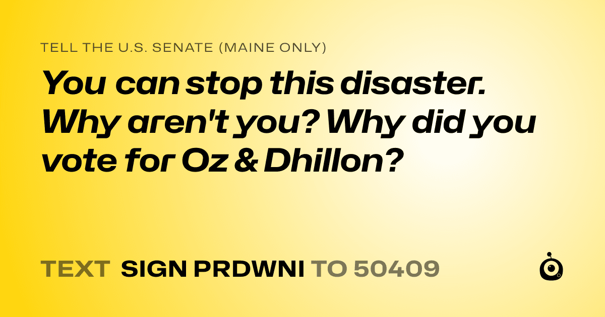 A shareable card that reads "tell the U.S. Senate (Maine only): You can stop this disaster. Why aren't you? Why did you vote for Oz & Dhillon?" followed by "text sign PRDWNI to 50409"