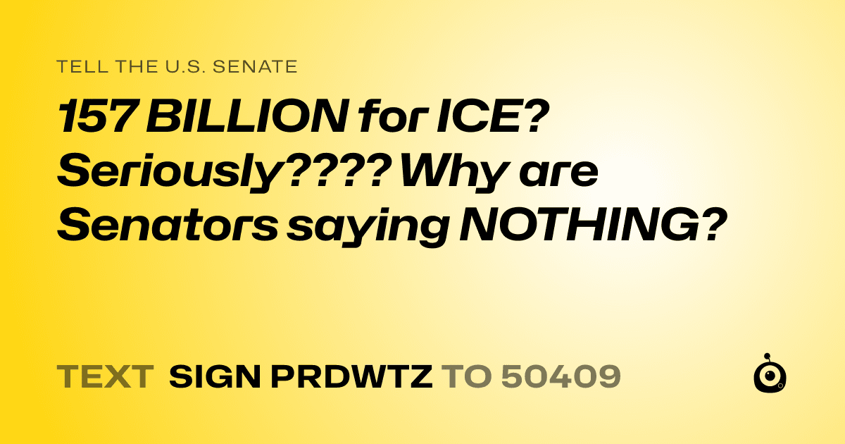 A shareable card that reads "tell the U.S. Senate: 157 BILLION for ICE? Seriously???? Why are Senators saying NOTHING?" followed by "text sign PRDWTZ to 50409"