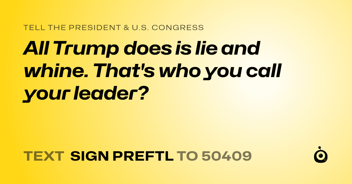 A shareable card that reads "tell the President & U.S. Congress: All Trump does is lie and whine. That's who you call your leader?" followed by "text sign PREFTL to 50409"