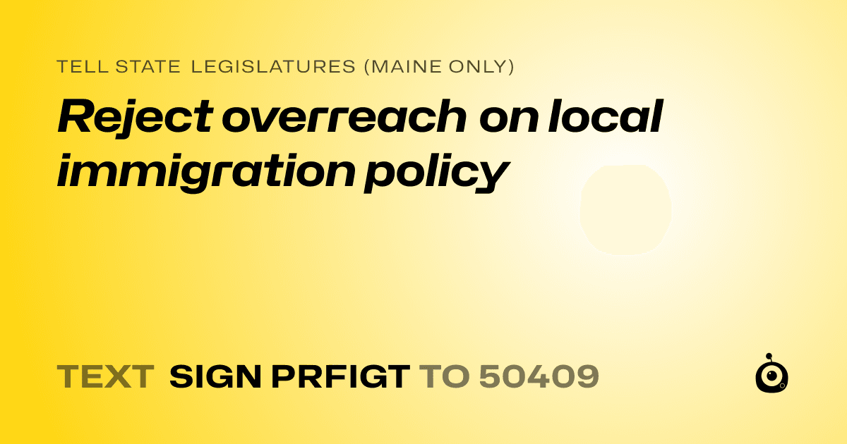 A shareable card that reads "tell State Legislatures (Maine only): Reject overreach on local immigration policy" followed by "text sign PRFIGT to 50409"