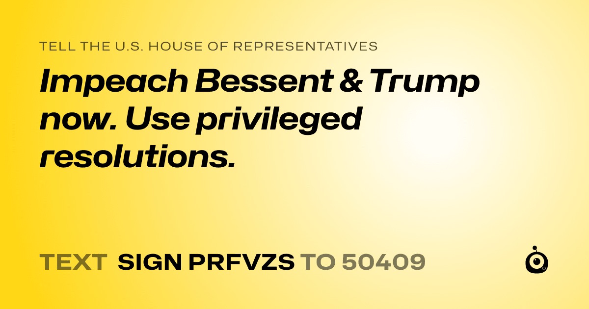 A shareable card that reads "tell the U.S. House of Representatives: Impeach Bessent & Trump now. Use privileged resolutions." followed by "text sign PRFVZS to 50409"