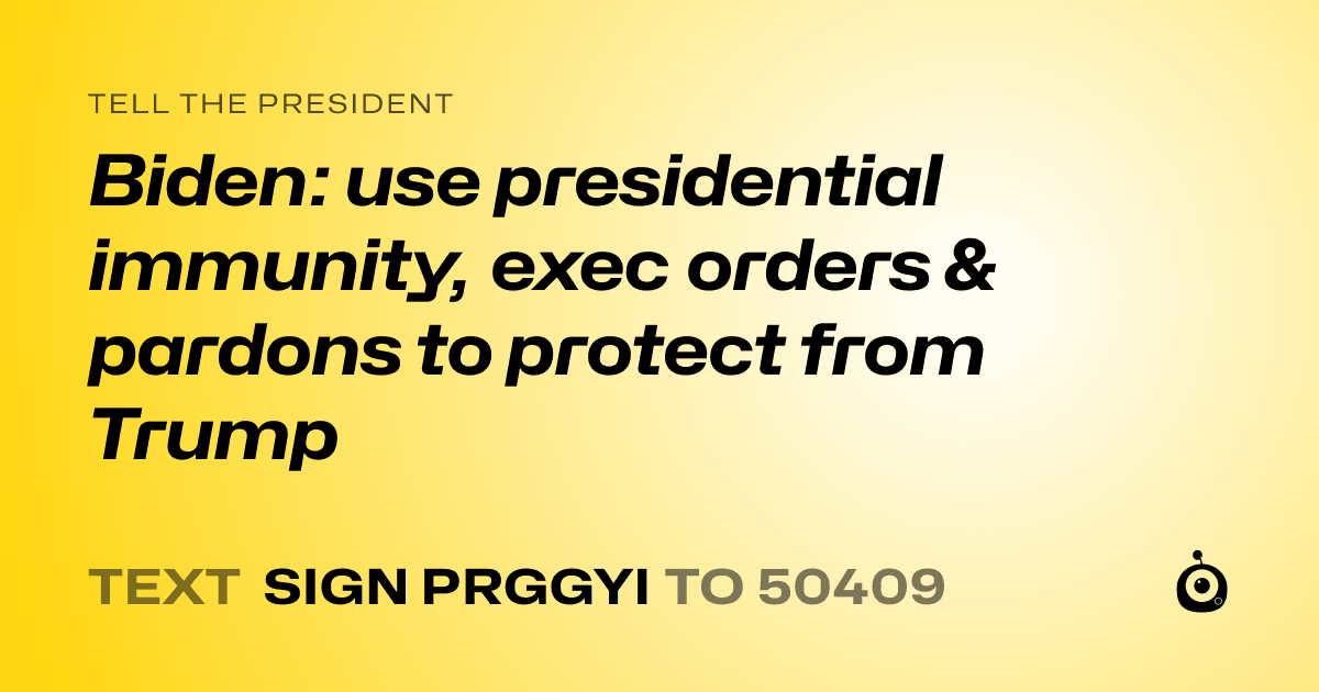 A shareable card that reads "tell the President: Biden: use presidential immunity, exec orders & pardons to protect from Trump" followed by "text sign PRGGYI to 50409"