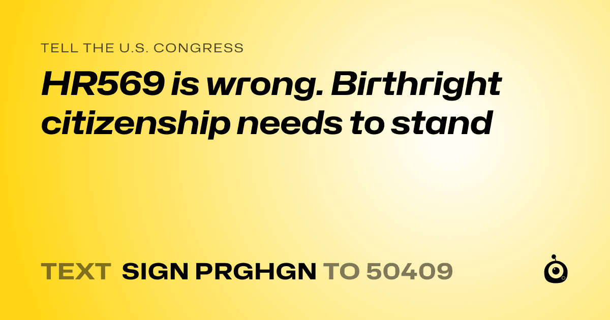 A shareable card that reads "tell the U.S. Congress: HR569 is wrong. Birthright citizenship needs to stand" followed by "text sign PRGHGN to 50409"
