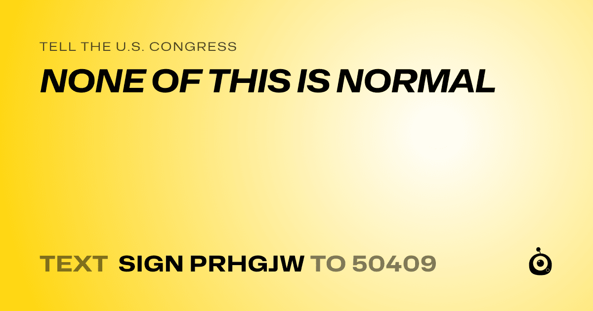 A shareable card that reads "tell the U.S. Congress: NONE OF THIS IS NORMAL" followed by "text sign PRHGJW to 50409"