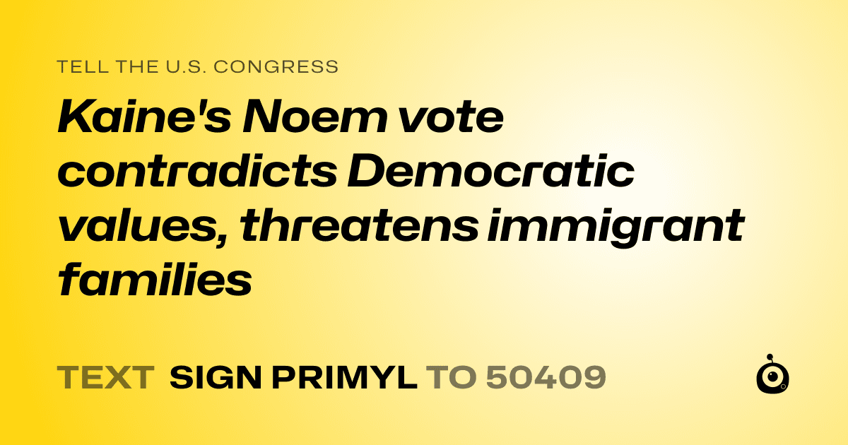 A shareable card that reads "tell the U.S. Congress: Kaine's Noem vote contradicts Democratic values, threatens immigrant families" followed by "text sign PRIMYL to 50409"