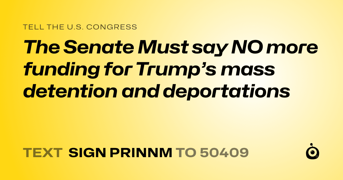 A shareable card that reads "tell the U.S. Congress: The Senate Must say NO more funding for Trump’s mass detention and deportations" followed by "text sign PRINNM to 50409"