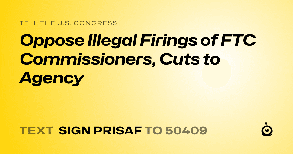 A shareable card that reads "tell the U.S. Congress: Oppose Illegal Firings of FTC Commissioners, Cuts to Agency" followed by "text sign PRISAF to 50409"