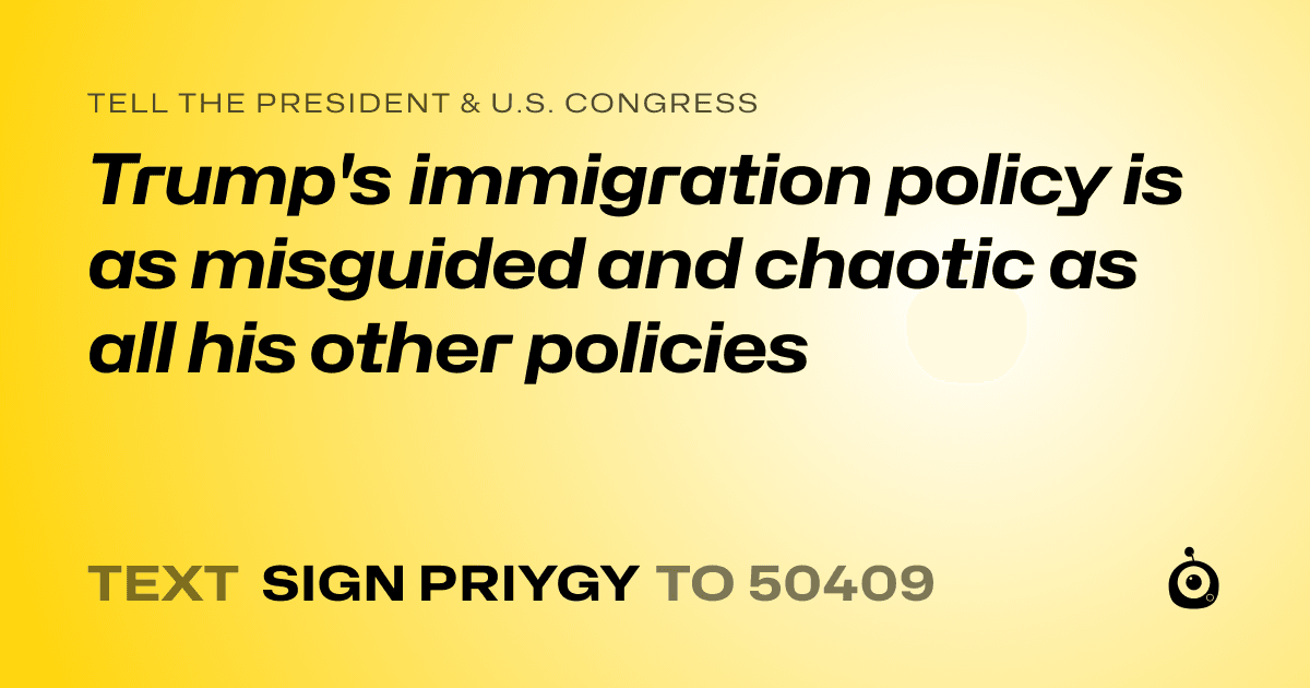 A shareable card that reads "tell the President & U.S. Congress: Trump's immigration policy is as misguided and chaotic as all his other policies" followed by "text sign PRIYGY to 50409"
