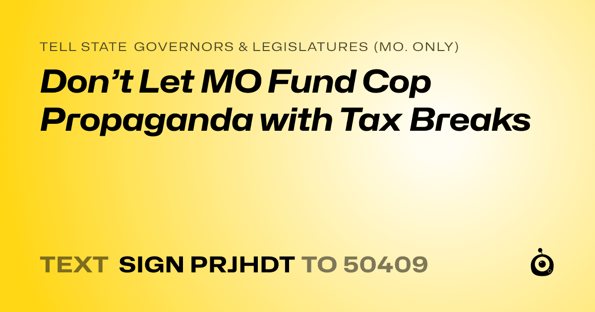 A shareable card that reads "tell State Governors & Legislatures (Mo. only): Don’t Let MO Fund Cop Propaganda with Tax Breaks" followed by "text sign PRJHDT to 50409"
