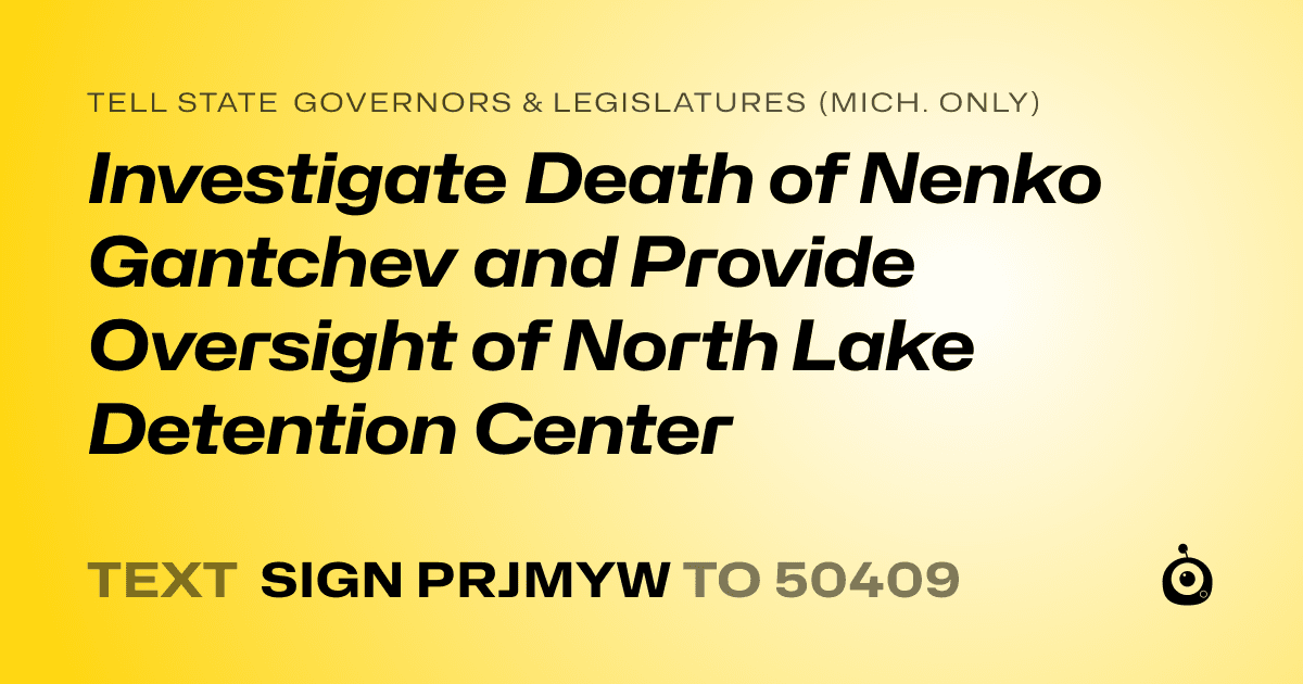 A shareable card that reads "tell State Governors & Legislatures (Mich. only): Investigate Death of Nenko Gantchev and Provide Oversight of North Lake Detention Center" followed by "text sign PRJMYW to 50409"