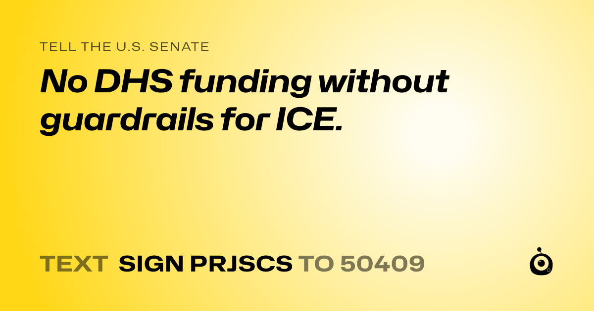 A shareable card that reads "tell the U.S. Senate: No DHS funding without guardrails for ICE." followed by "text sign PRJSCS to 50409"