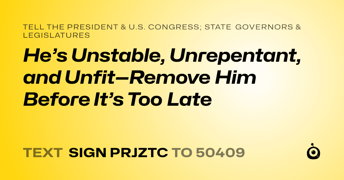 A shareable card that reads "tell the President & U.S. Congress; State Governors & Legislatures: He’s Unstable, Unrepentant, and Unfit—Remove Him Before It’s Too Late" followed by "text sign PRJZTC to 50409"