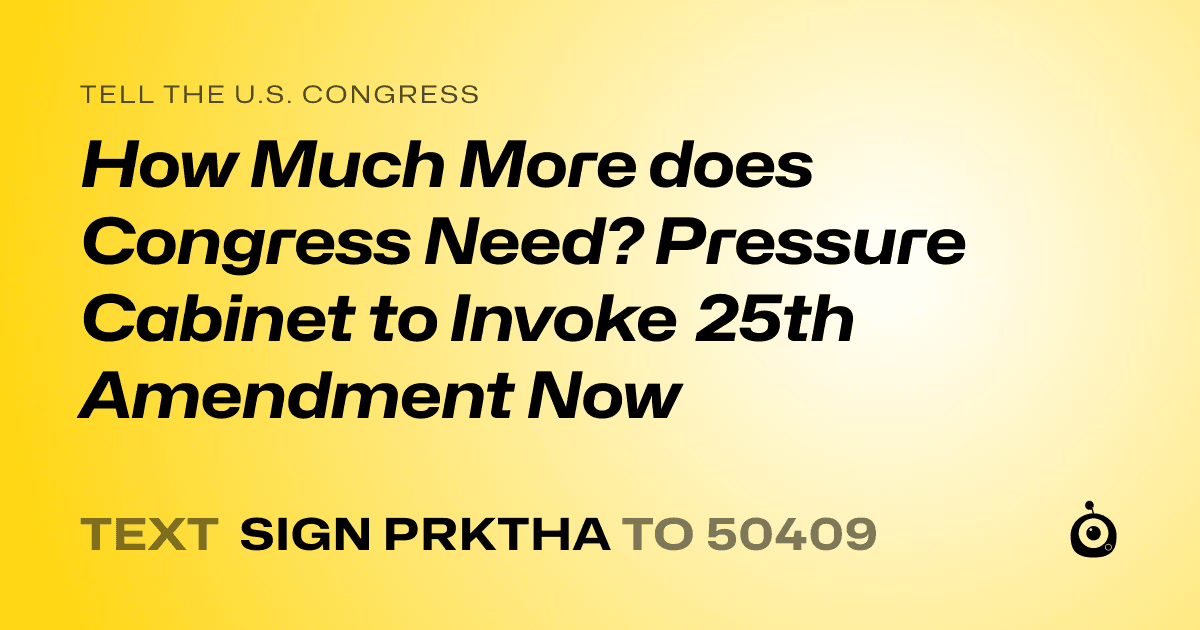 A shareable card that reads "tell the U.S. Congress: How Much More does Congress Need?  Pressure Cabinet to Invoke 25th Amendment Now" followed by "text sign PRKTHA to 50409"