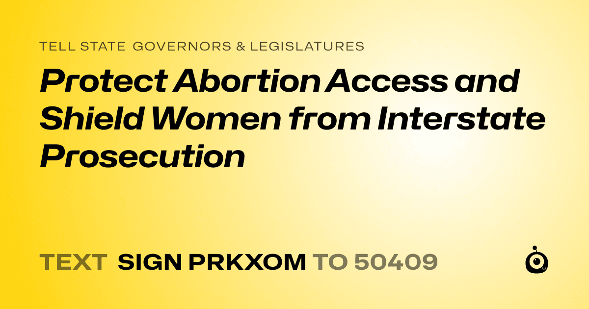 A shareable card that reads "tell State Governors & Legislatures: Protect Abortion Access and Shield Women from Interstate Prosecution" followed by "text sign PRKXOM to 50409"