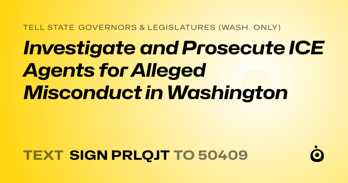 A shareable card that reads "tell State Governors & Legislatures (Wash. only): Investigate and Prosecute ICE Agents for Alleged Misconduct in Washington" followed by "text sign PRLQJT to 50409"