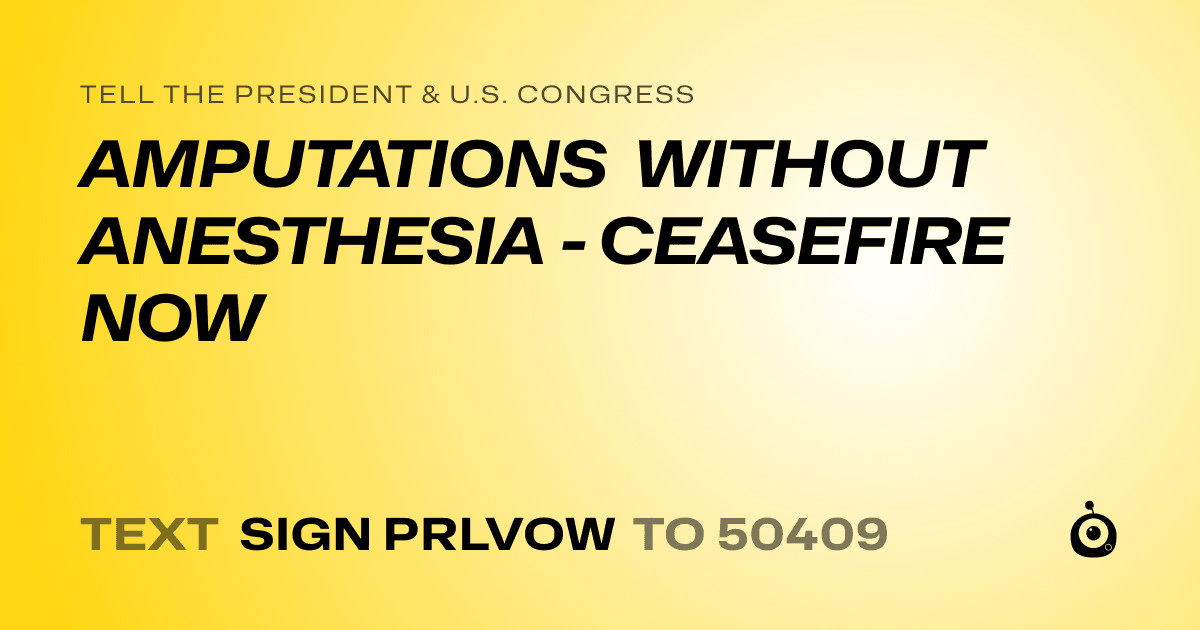 A shareable card that reads "tell the President & U.S. Congress: AMPUTATIONS WITHOUT ANESTHESIA - CEASEFIRE NOW" followed by "text sign PRLVOW to 50409"