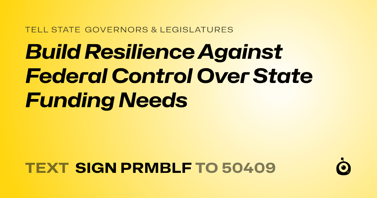 A shareable card that reads "tell State Governors & Legislatures: Build Resilience Against Federal Control Over State Funding Needs" followed by "text sign PRMBLF to 50409"