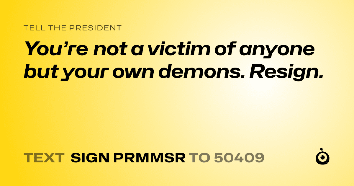 A shareable card that reads "tell the President: You’re not a victim of anyone but your own demons. Resign." followed by "text sign PRMMSR to 50409"