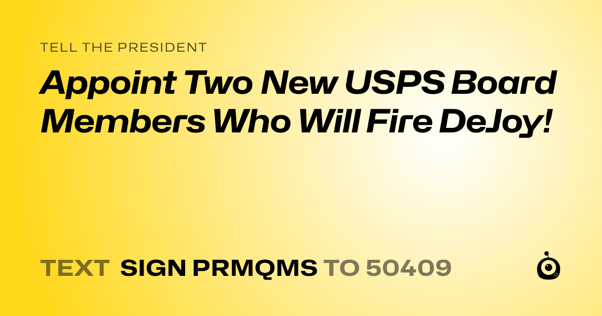 A shareable card that reads "tell the President: Appoint Two New USPS Board Members Who Will Fire DeJoy!" followed by "text sign PRMQMS to 50409"