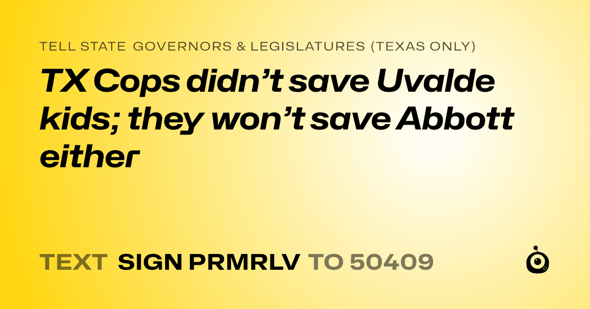 A shareable card that reads "tell State Governors & Legislatures (Texas only): TX Cops didn’t save Uvalde kids; they won’t save Abbott either" followed by "text sign PRMRLV to 50409"