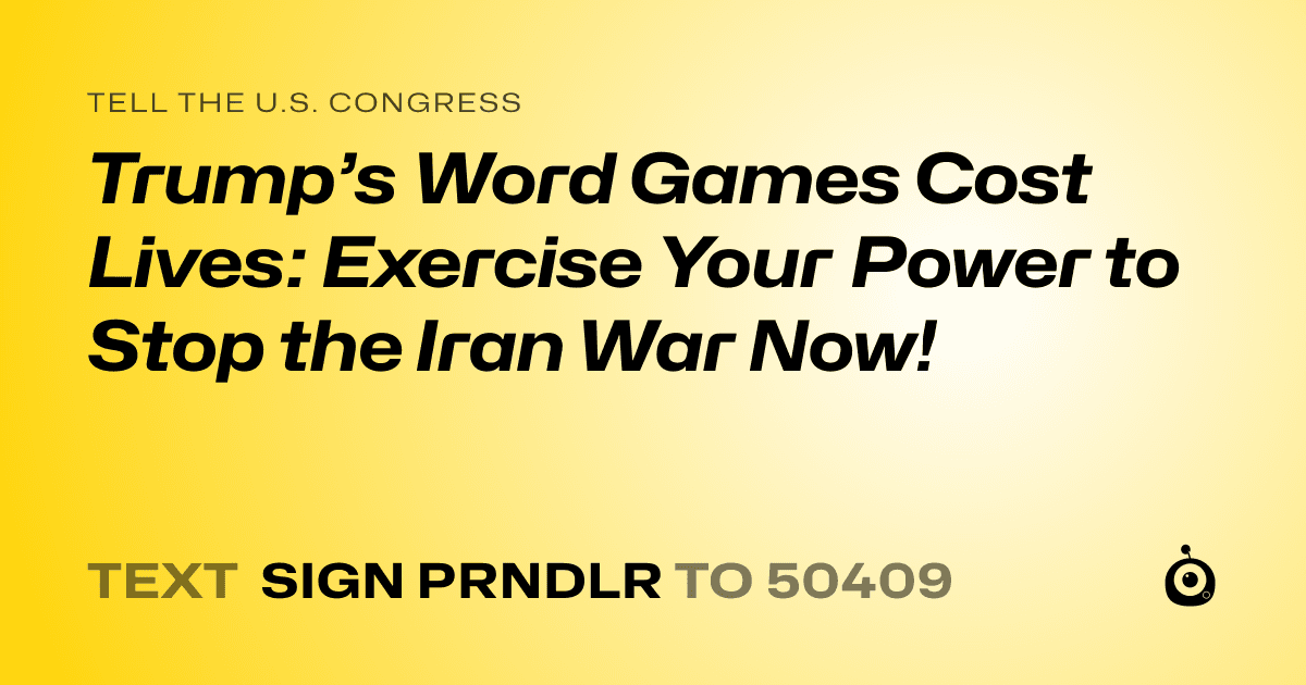 A shareable card that reads "tell the U.S. Congress: Trump’s Word Games Cost Lives: Exercise Your Power to Stop the Iran War Now!" followed by "text sign PRNDLR to 50409"