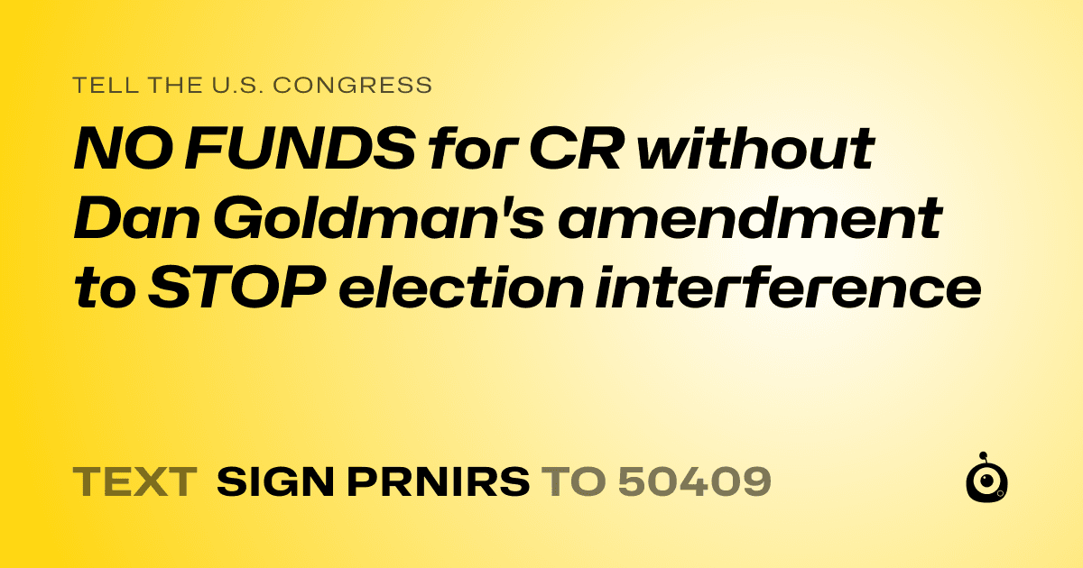 A shareable card that reads "tell the U.S. Congress: NO FUNDS for CR without Dan Goldman's amendment to STOP election interference" followed by "text sign PRNIRS to 50409"